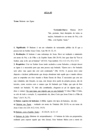 10
AULA 03
Tema: Batismo nas Águas
Versículo-Chave: Mateus 28:19
“Ide, portanto, fazei discípulos de todas as
nações, batizando-os em nome do Pai, e do
Filho, e do Espírito Santo.”
1. Significado: O Batismo é um ato voluntário de testemunho público da fé que a
pessoa tem no Senhor Jesus Cristo. Leia Mt 10: 32, 33.
2. Realização: O batismo é uma ordenança de Jesus. Deve ser realizado e ministrado
em nome do Pai, e do Filho e do Espírito Santo (Mt 28:19). Isto quer dizer há "Um só
Senhor, uma só fé, um só batismo" (Ef 4:5). Veja também 1Co 1:12-15 e 1Co 12:13.
3. Requisitos: Crer no Senhor Jesus tendo aceitado-o como Salvador, e desejar descer
as águas é o necessário para que uma pessoa seja batizada. “Quem crer e for batizado
será salvo: mas quem não crer será condenado.” (Mc 16:16). A pessoa deve estar
disposta a declarar publicamente que deseja abandonar tudo aquilo que o mundo oferece
para se empenhar em viver visando o Reino Eterno de Deus. É necessário que este ato
seja voluntário, não forçado, ou seja, este desejo deve partir da própria pessoa, não de
terceiro, como ocorreu com o eunuco que foi batizado por Felipe, que quis de livre
vontade ser batizado. “E, indo eles caminhando, chegaram ao pé de alguma água, e
disse o eunuco: Eis aqui água; que impede que eu seja batizado? E disse Filipe: É lícito,
se crês de todo o coração. E, respondendo ele, disse: Creio que Jesus Cristo é o Filho de
Deus.” (At 8: 36, 37).
4. Outras espécies de batismos: A Bíblia registra três tipos de batismos, são eles:
a) Batismo nas Águas – realizado em nome da Trindade (Mt 28:19) ou em nome de
Jesus Cristo (At 2:28; 8:12; 8:16; 19:15)
b) Batismo com o Espírito Santo - Jl 2:28,29, At 2:1-13
c) Batismo de João (Batismo de arrependimento) - O batismo de João era preparatório,
realizado para esperar aquele que viria (Jesus). Esse batismo findou com a morte do
 