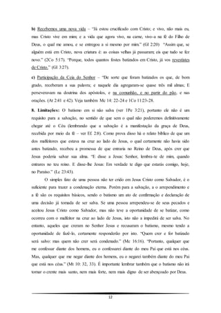 12
b) Recebemos uma nova vida – “Já estou crucificado com Cristo; e vivo, não mais eu,
mas Cristo vive em mim; e a vida que agora vivo, na carne, vivo-a na fé do Filho de
Deus, o qual me amou, e se entregou a si mesmo por mim.” (Gl 2:20) “Assim que, se
alguém está em Cristo, nova criatura é: as coisas velhas já passaram; eis que tudo se fez
novo.” (2Co 5:17). “Porque, todos quantos fostes batizados em Cristo, já vos revestistes
de Cristo.” (Gl 3:27).
c) Participação da Ceia do Senhor – “De sorte que foram batizados os que, de bom
grado, receberam a sua palavra; e naquele dia agregaram-se quase três mil almas; E
perseveravam na doutrina dos apóstolos, e na comunhão, e no partir do pão, e nas
orações. (At 2:41 e 42). Veja também Mc 14: 22-24 e 1Co 11:23-28.
8. Limitações: O batismo em si não salva (ver 1Pe 3:21), portanto ele não é um
requisito para a salvação, no sentido de que sem o qual não poderemos definitivamente
chegar até o Céu (lembrando que a salvação é a manifestação da graça de Deus,
recebida por meio da fé – ver Ef. 2:8). Como prova disso há o relato bíblico de que um
dos malfeitores que estava na cruz ao lado de Jesus, o qual certamente não havia sido
antes batizado, recebeu a promessa de que entraria no Reino de Deus, após crer que
Jesus poderia salvar sua alma. “E disse a Jesus: Senhor, lembra-te de mim, quando
entrares no teu reino. E disse-lhe Jesus: Em verdade te digo que estarás comigo, hoje,
no Paraíso.” (Lc 23:43).
O simples fato de uma pessoa não ter crido em Jesus Cristo como Salvador, é o
suficiente para trazer a condenação eterna. Porém para a salvação, a o arrependimento e
a fé são os requisitos básicos, sendo o batismo um ato de confirmação e declaração de
uma decisão já tomada de ser salva. Se uma pessoa arrependeu-se de seus pecados e
aceitou Jesus Cristo como Salvador, mas não teve a oportunidade de se batizar, como
ocorreu com o malfeitor na cruz ao lado de Jesus, isto não a impedirá de ser salva. No
entanto, aqueles que creram no Senhor Jesus e recusaram o batismo, mesmo tendo a
oportunidade de fazê-lo, certamente responderão por isto. “Quem crer e for batizado
será salvo: mas quem não crer será condenado.” (Mc 16:16). “Portanto, qualquer que
me confessar diante dos homens, eu o confessarei diante do meu Pai que está nos céus.
Mas, qualquer que me negar diante dos homens, eu o negarei também diante do meu Pai
que está nos céus.” (Mt 10: 32, 33). É importante lembrar também que o batismo não irá
tornar o crente mais santo, nem mais forte, nem mais digno de ser abençoado por Deus.
 