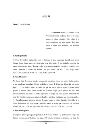 13
AULA 04
Tema: Ceia do Senhor
Versículo-Chave: 1 Coríntios 11:25
“Semelhantemente também, depois de cear,
tomou o cálice, dizendo: Este cálice é o
novo testamento no meu sangue; fazei isto,
todas as vezes que beberdes, em memória
de mim.”
1. Seu Significado
A Ceia do Senhor, juntamente com o Batismo, é uma ordenança deixada por nosso
Senhor Jesus Cristo para ser observada pela Sua igreja. É um símbolo memorial da
morte redentora de Jesus. “Porque, todas as vezes que comerdes este pão e beberdes este
cálice, anunciais a morte do Senhor, até que venha.” (1 Co 11.26). Veja ainda:
1Co.11:23-25; Mt 26.26-30; Mc 14.22-26; Lc. 22:14-20.
2. Seus Elementos
Na Santa Ceia devem ser usados apenas dois elementos: o pão e o vinho. Cada um tem
o seu significado específico. O pão simboliza o corpo de Jesus que foi partido em nosso
lugar. . “... o Senhor Jesus, na noite em que foi traído, tomou o pão; e tendo dado
graças, o partiu e disse: Tomai, comei; isto é o meu corpo que é partido por vós; fazei
isto em memória de mim.”. O vinho representa o sangue de Jesus que foi derramado na
cruz do Calvário para nossa eterna redenção e contínua purificação de nossos pecados.
“... Semelhantemente também, depois de cear, tomou o cálice, dizendo: Este cálice é o
Novo Testamento no meu sangue; fazei isto, todas as vezes que beberdes, em memória
de mim”.(1 Co 11.23,24). Veja ainda Mt 26:26-28; Mc 14:22-24; Lc 22:19, 20.
3. Seus Participantes
O requisito básico para poder participar da Ceia do Senhor é já pertencer ao Corpo de
Cristo, ou seja, já ser batizado nas águas. O batismo confirma a salvação, e a Ceia do
 