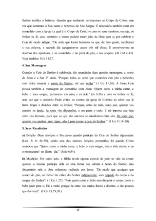 14
Senhor testifica o batismo, dizendo que realmente pertencemos ao Corpo de Cristo, uma
vez que comemos a Sua carne e bebemos de Seu Sangue. É necessário também estar em
comunhão com a Igreja (a qual é o Corpo de Cristo) e com os seus membros, ou seja, os
irmãos na fé, caso contrário o crente poderá trazer juízo de Deus para si, por celebrar a
Ceia de modo indigno. “De sorte que foram batizados os que, de bom grado, receberam
a sua palavra; e naquele dia agregaram-se quase três mil almas; E perseveravam na
doutrina dos apóstolos, e na comunhão, e no partir do pão, e nas orações. (At 2:41 e 42).
Veja também 1Co 11:27.
4. Sua Mensagem
Quando a Ceia do Senhor é celebrada, são anunciadas duas grandes mensagens, a morte
de Jesus e a Sua 2ª vinda. “Porque, todas as vezes que comerdes este pão e beberdes
este cálice anuncia a morte do Senhor, até que venha.” (1 Co 11.26). A Santa Ceia
possui também a mensagem de comunhão com Jesus “Quem come a minha carne, e
bebe o meu sangue, permanece em mim, e eu nele.” (Jo 6:56) e com os irmãos na fé,
uma vez que o apóstolo Paulo critica os crentes da igreja de Corinto, ao saber que lá
havia brigas e divisões entre os irmãos. “Porque, antes de tudo, ouço que, quando vos
ajuntais na igreja, há entre vós dissensões, e em parte o creio. E até importa que haja
entre vós heresias, para que os que são sinceros se manifestem entre vós. De sorte que,
quando vos ajuntais num lugar, não é para comer a ceia do Senhor.” (1 Co 11:18-20)
5. Seus Resultados
a) Benção: Deus abençoa o Seu povo quando participa da Ceia do Senhor dignamente
(Leia Jo 6: 46-58), sendo uma das maiores bênçãos prometidas foi quando Cristo
anunciou que “Quem come a minha carne, e bebe o meu sangue, tem a vida eterna, e eu
o ressuscitarei no último dia.” (João 6:54).
b) Maldição: Por outro lado, a Bíblia revela alguma espécie de juízo na vida do crente
quando o mesmo participa dela de uma forma que ofenda a honra do Senhor, não
discernindo nela a obra redentora realizada por Jesus. “De modo que qualquer que
comer do pão, ou beber do cálice do Senhor indignamente, será culpado do corpo e do
sangue do Senhor”. (1 Co 1.27). “Pois quem come e bebe sem discernir o corpo, come e
bebe juízo para si. Eis a razão porque há entre vós muitos fracos e doentes, e não poucos
que dormem”. (1 Co 11.29,30.)
 