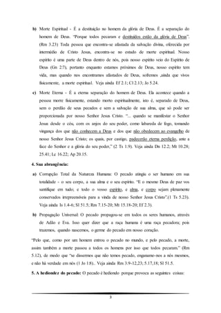 3
b) Morte Espiritual - É a destituição no homem da glória de Deus. É a separação do
homem de Deus. “Porque todos pecaram e destituídos estão da glória de Deus”.
(Rm 3.23) Toda pessoa que encontra-se afastada da salvação divina, oferecida por
intermédio de Cristo Jesus, encontra-se no estado de morte espiritual. Nosso
espírito é uma parte de Deus dentro de nós, pois nosso espírito veio do Espírito de
Deus (Gn 2:7), portanto enquanto estamos próximos de Deus, nosso espírito tem
vida, mas quando nos encontramos afastados de Deus, sofremos ,ainda que vivos
fisicamente, a morte espiritual. Veja ainda Ef 2.1; Cl 2.13; Jo 5.24.
c) Morte Eterna - É a eterna separação do homem de Deus. Ela acontece quando a
pessoa morre fisicamente, estando morto espiritualmente, isto é, separado de Deus,
sem o perdão de seus pecados e sem a salvação de sua alma, que só pode ser
proporcionada por nosso Senhor Jesus Cristo. “... quando se manifestar o Senhor
Jesus desde o céu, com os anjos do seu poder, como labareda de fogo, tomando
vingança dos que não conhecem a Deus e dos que não obedecem ao evangelho de
nosso Senhor Jesus Cristo; os quais, por castigo, padecerão eterna perdição, ante a
face do Senhor e a glória do seu poder,” (2 Ts 1.9). Veja ainda Dn 12.2; Mt 10.28;
25.41; Lc 16.22; Ap 20.15.
4. Sua abrangência:
a) Corrupção Total da Natureza Humana: O pecado atingiu o ser humano em sua
totalidade - o seu corpo, a sua alma e o seu espírito. “E o mesmo Deus de paz vos
santifique em tudo; e todo o vosso espírito, e alma, e corpo sejam plenamente
conservados irrepreensíveis para a vinda de nosso Senhor Jesus Cristo”.(1 Ts 5.23).
Veja ainda Is 1.4-6; Sl 51.5; Rm 7.15-20; Mt 15.18-20; Ef 2.3).
b) Propagação Universal: O pecado propagou-se em todos os seres humanos, através
de Adão e Eva. Isso quer dizer que a raça humana é uma raça pecadora; pois
trazemos, quando nascemos, o germe do pecado em nosso coração.
“Pelo que, como por um homem entrou o pecado no mundo, e pelo pecado, a morte,
assim também a morte passou a todos os homens por isso que todos pecaram.” (Rm
5.12), de modo que “se dissermos que não temos pecado, enganamo-nos a nós mesmos,
e não há verdade em nós (1 Jo 1:8).. Veja ainda Rm 3.9-12,23; 5.17,18; Sl 51.5.
5. A hediondez do pecado: O pecado é hediondo porque provoca as seguintes coisas:
 