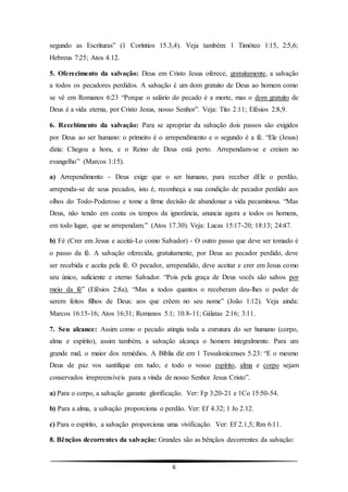 6
segundo as Escrituras” (1 Coríntios 15.3,4). Veja também: 1 Timóteo 1:15, 2:5,6;
Hebreus 7:25; Atos 4.12.
5. Oferecimento da salvação: Deus em Cristo Jesus oferece, gratuitamente, a salvação
a todos os pecadores perdidos. A salvação é um dom gratuito de Deus ao homem como
se vê em Romanos 6:23 “Porque o salário do pecado é a morte, mas o dom gratuito de
Deus é a vida eterna, por Cristo Jesus, nosso Senhor”. Veja: Tito 2:11; Efésios 2:8,9.
6. Recebimento da salvação: Para se apropriar da salvação dois passos são exigidos
por Deus ao ser humano: o primeiro é o arrependimento e o segundo é a fé. “Ele (Jesus)
dizia: Chegou a hora, e o Reino de Deus está perto. Arrependam-se e creiam no
evangelho” (Marcos 1:15).
a) Arrependimento - Deus exige que o ser humano, para receber dEle o perdão,
arrependa-se de seus pecados, isto é, reconheça a sua condição de pecador perdido aos
olhos do Todo-Poderoso e tome a firme decisão de abandonar a vida pecaminosa. “Mas
Deus, não tendo em conta os tempos da ignorância, anuncia agora a todos os homens,
em todo lugar, que se arrependam.” (Atos 17.30). Veja: Lucas 15:17-20; 18:13; 24:47.
b) Fé (Crer em Jesus e aceitá-Lo como Salvador) - O outro passo que deve ser tomado é
o passo da fé. A salvação oferecida, gratuitamente, por Deus ao pecador perdido, deve
ser recebida e aceita pela fé. O pecador, arrependido, deve aceitar e crer em Jesus como
seu único, suficiente e eterno Salvador. “Pois pela graça de Deus vocês são salvos por
meio da fé” (Efésios 2:8a), “Mas a todos quantos o receberam deu-lhes o poder de
serem feitos filhos de Deus: aos que crêem no seu nome” (João 1:12). Veja ainda:
Marcos 16:15-16; Atos 16:31; Romanos 5:1; 10.8-11; Gálatas 2:16; 3:11.
7. Seu alcance: Assim como o pecado atingiu toda a estrutura do ser humano (corpo,
alma e espírito), assim também, a salvação alcança o homem integralmente. Para um
grande mal, o maior dos remédios. A Bíblia diz em 1 Tessalonicenses 5.23: “E o mesmo
Deus de paz vos santifique em tudo; e todo o vosso espírito, alma e corpo sejam
conservados irrepreensíveis para a vinda de nosso Senhor Jesus Cristo”.
a) Para o corpo, a salvação garante glorificação. Ver: Fp 3:20-21 e 1Co 15:50-54.
b) Para a alma, a salvação proporciona o perdão. Ver: Ef 4.32; 1 Jo 2.12.
c) Para o espírito, a salvação proporciona uma vivificação. Ver: Ef 2.1,5; Rm 6:11.
8. Bênçãos decorrentes da salvação: Grandes são as bênçãos decorrentes da salvação:
 