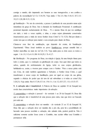 8
consigo o mundo, não imputando aos homens as suas transgressões, e nos confiou a
palavra da reconciliação”.(2 Co 5.18,19). Veja ainda: 1 Tm 2.5; Rm 5.10,11; Ef 2.12-
19; Cl 1.20; Hb 9.15; 12.24.
g) Santificação - No ato da conversão, a pessoa é purificada de seus pecados numa ação
instantânea da graça de Deus. Isto é chamado de Santificação Posicional. A santificação
posicional depende exclusivamente de Deus. . “E o mesmo Deus de paz vos santifique
em tudo; e todo o vosso espírito, e alma, e corpo sejam plenamente conservados
irrepreensíveis para a vinda de nosso Senhor Jesus Cristo”.(1 Ts 5.23). Daí por diante o
crente tem que se esforçar para manter o seu coração puro diante de Deus.
Chama-se essa fase da santificação, que depende do crente, de Santificação
Experimental. “Disse Josué também ao povo: Santificai-vos, porque amanhã fará o
Senhor maravilhas no meio de vós”.(Js 3.5). Veja ainda para os dois casos os textos a
seguir: 1 Jo 1.9; 1 Co 6.11; Hb 10.10,29; 1 Ts 4.3,7.
h) Glorificação - No programa de Deus, em relação à Igreja, há uma bênção futura para
todo o crente, que é a redenção ou glorificação do corpo. Isso quer dizer que todos os
salvos, quando do arrebatamento da Igreja, terão os seus corpos glorificados,
habilitando-os, assim, a viverem para sempre com o Senhor. “Pois a nossa pátria está
nos Céus, de onde também aguardamos o Salvador, o Senhor Jesus Cristo, o qual
transformará o nosso corpo de humilhação, para ser igual ao corpo da sua glória,
segundo a eficácia do poder que ele tem de até subordinar a si todas as coisas”.(Fp
3.20,21). Veja ainda: Rm 8.17,30; Cl 3.4; 1 Pe 5.1; 1 Jo 3.2; Ef 5.27; 1 Co 15.53-57.
9. A salvação não é transferível: A Palavra de Deus no capítulo 18 de Ezequiel nos
revela duas características muito importantes da salvação:
1ª característica: a salvação é pessoal – do versículo 1 ao 20 de Ezequiel 18, Deus fala
que a salvação não é transferível de uma pessoa para outra, mas que deve ser buscada
por cada um.
2ª característica: a salvação deve ser mantida – do versículo 21 ao 32 de Ezequiel 18,
Deus fala que a salvação deve ser mantida dia a pós dia, pois há a possibilidade de
havendo uma pessoa recebido a salvação, não zelando dela, poderá perdê-la. Não é
suficiente somente aceitar Jesus como o Caminho, mas aceitar trilhar esse Caminho e
permanecer nEle.
 