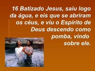 16 Batizado Jesus, saiu logo da água, e eis que se abriram os céus, e viu o Espírito de Deus descendo como pomba, vindo  sobre ele. 