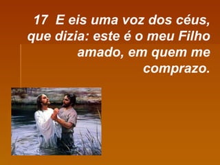 17  E eis uma voz dos céus, que dizia: este é o meu Filho amado, em quem me comprazo. 