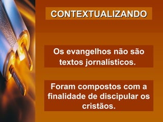 Os evangelhos não são textos jornalísticos.   Foram compostos com a finalidade de discipular os cristãos. CONTEXTUALIZANDO 