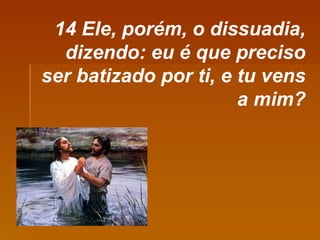 14 Ele, porém, o dissuadia, dizendo: eu é que preciso ser batizado por ti, e tu vens a mim? 