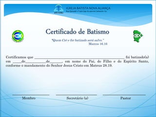 Certificado de Batismo
“Quem Crê e for batizado será salvo.”
Marcos 16.16
Certificamos que ____________________________________________________ foi batizado(a)
em _____de____________de_______, em nome do Pai, do Filho e do Espírito Santo,
conforme o mandamento do Senhor Jesus Cristo em Mateus 28.19.
___________________ _____________________ ______________________
Membro Secretário (a) Pastor
IGREJA BATISTA NOVA ALIANÇA
Rua Quixadá n° 400 Cep: 62.400-00 Camocim- Ce.
 