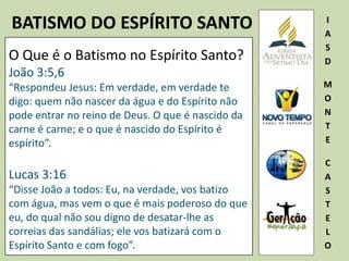 BATISMO DO ESPÍRITO SANTO I
A
S
D
M
O
N
T
E
C
A
S
T
E
L
O
O Que é o Batismo no Espírito Santo?
João 3:5,6
“Respondeu Jesus: Em verdade, em verdade te
digo: quem não nascer da água e do Espírito não
pode entrar no reino de Deus. O que é nascido da
carne é carne; e o que é nascido do Espírito é
espírito”.
Lucas 3:16
“Disse João a todos: Eu, na verdade, vos batizo
com água, mas vem o que é mais poderoso do que
eu, do qual não sou digno de desatar-lhe as
correias das sandálias; ele vos batizará com o
Espírito Santo e com fogo”.
 
