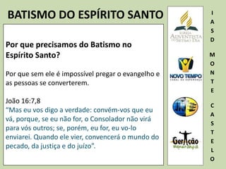 BATISMO DO ESPÍRITO SANTO I
A
S
D
M
O
N
T
E
C
A
S
T
E
L
O
Por que precisamos do Batismo no
Espírito Santo?
Por que sem ele é impossível pregar o evangelho e
as pessoas se converterem.
João 16:7,8
“Mas eu vos digo a verdade: convém-vos que eu
vá, porque, se eu não for, o Consolador não virá
para vós outros; se, porém, eu for, eu vo-lo
enviarei. Quando ele vier, convencerá o mundo do
pecado, da justiça e do juízo”.
 