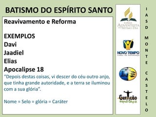 BATISMO DO ESPÍRITO SANTO I
A
S
D
M
O
N
T
E
C
A
S
T
E
L
O
Reavivamento e Reforma
EXEMPLOS
Davi
Jaadiel
Elias
Apocalipse 18
“Depois destas coisas, vi descer do céu outro anjo,
que tinha grande autoridade, e a terra se iluminou
com a sua glória”.
Nome = Selo = glória = Caráter
 