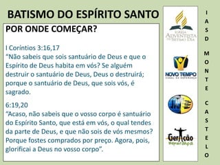 BATISMO DO ESPÍRITO SANTO I
A
S
D
M
O
N
T
E
C
A
S
T
E
L
O
POR ONDE COMEÇAR?
I Coríntios 3:16,17
“Não sabeis que sois santuário de Deus e que o
Espírito de Deus habita em vós? Se alguém
destruir o santuário de Deus, Deus o destruirá;
porque o santuário de Deus, que sois vós, é
sagrado.
6:19,20
“Acaso, não sabeis que o vosso corpo é santuário
do Espírito Santo, que está em vós, o qual tendes
da parte de Deus, e que não sois de vós mesmos?
Porque fostes comprados por preço. Agora, pois,
glorificai a Deus no vosso corpo”.
 