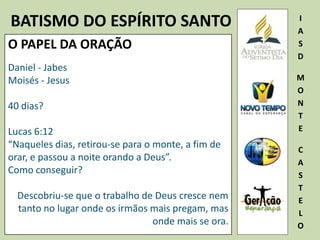BATISMO DO ESPÍRITO SANTO I
A
S
D
M
O
N
T
E
C
A
S
T
E
L
O
O PAPEL DA ORAÇÃO
Daniel - Jabes
Moisés - Jesus
40 dias?
Lucas 6:12
“Naqueles dias, retirou-se para o monte, a fim de
orar, e passou a noite orando a Deus”.
Como conseguir?
Descobriu-se que o trabalho de Deus cresce nem
tanto no lugar onde os irmãos mais pregam, mas
onde mais se ora.
 