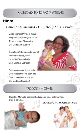 CELEBRAÇÃO DO BATISMO

Hino:
 Convite aos meninos - H.E. 165 (1ª e 3ª estrofes)
  Vinde crianças! Vinde a Jesus!
  Ele ganhou-vos bênçãos na cruz!
  Todas crianças Ele conduz,
  Oh! Vinde ao Salvador!


  Que alegria! Sem pecado ou mal,
  Reunir-nos todos, afinal
  Na santa Pátria celestial
  Com Cristo, o Salvador!


  Ama as crianças! Jesus o diz.
  Quer receber-vos no bom país
  Quer conceder-vos vida feliz
  Oh! Vinde ao Salvador!



                      PROCESSIONAL

   Camille e Manuella acompanhadas pelos pais, testemunhas,
   avós e parentes.
                                     REFLEXÃO PASTORAL: Rev. Paulo
 