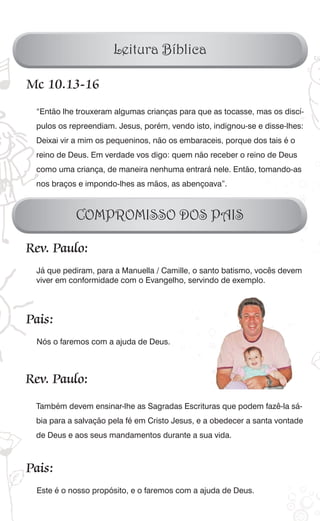 Leitura Bíblica

Mc 10.13-16
 “Então lhe trouxeram algumas crianças para que as tocasse, mas os discí-
 pulos os repreendiam. Jesus, porém, vendo isto, indignou-se e disse-lhes:
 Deixai vir a mim os pequeninos, não os embaraceis, porque dos tais é o
 reino de Deus. Em verdade vos digo: quem não receber o reino de Deus
 como uma criança, de maneira nenhuma entrará nele. Então, tomando-as
 nos braços e impondo-lhes as mãos, as abençoava”.



           COMPROMISSO DOS PAIS

Rev. Paulo:
 Já que pediram, para a Manuella / Camille, o santo batismo, vocês devem
 viver em conformidade com o Evangelho, servindo de exemplo.




Pais:
 Nós o faremos com a ajuda de Deus.



Rev. Paulo:
 Também devem ensinar-lhe as Sagradas Escrituras que podem fazê-la sá-
 bia para a salvação pela fé em Cristo Jesus, e a obedecer a santa vontade
 de Deus e aos seus mandamentos durante a sua vida.



Pais:
 Este é o nosso propósito, e o faremos com a ajuda de Deus.
 