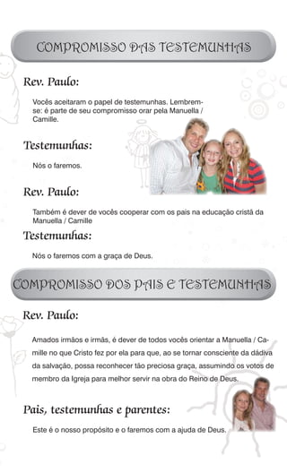 COMPROMISSO DAS TESTEMUNHAS

 Rev. Paulo:
  Vocês aceitaram o papel de testemunhas. Lembrem-
  se: é parte de seu compromisso orar pela Manuella /
  Camille.


 Testemunhas:
  Nós o faremos.


 Rev. Paulo:
  Também é dever de vocês cooperar com os pais na educação cristã da
  Manuella / Camille

 Testemunhas:
  Nós o faremos com a graça de Deus.



COMPROMISSO DOS PAIS E TESTEMUNHAS

 Rev. Paulo:
  Amados irmãos e irmãs, é dever de todos vocês orientar a Manuella / Ca-
  mille no que Cristo fez por ela para que, ao se tornar consciente da dádiva
  da salvação, possa reconhecer tão preciosa graça, assumindo os votos de
  membro da Igreja para melhor servir na obra do Reino de Deus.



 Pais, testemunhas e parentes:
  Este é o nosso propósito e o faremos com a ajuda de Deus.
 