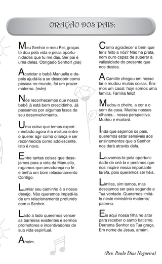 ORAÇÃO DOS PAIS:

Meupela vidaeemeu Rei, graças
       Senhor                       C   omo agradecer o bem que
te dou         pelas oportu-        tens feito a nós? Não há prata,
nidades que tu me dás. Ser pai é    nem ouro capaz de superar a
uma delas. Obrigado Senhor! (pai)   valiosidade do presente que
                                    nos destes.
Acariciar o bebêdescobrir como
                   Manuella e de-
                                    AeCamille chegou coisas. Éra-
                                                     em nosso
pois ajudá-la a se
pessoa no mundo, foi um prazer      lar mudou muitas
materno. (mãe)                      mos um casal, hoje somos uma
                                    família. Família feliz!
N  ós reconhecemos que nosso
                                    Mudou o cheiro, a cor e o
bebê já está bem crescidinho. Já
passamos por algumas fases de       som da casa. Mudou nossos
seu desenvolvimento.                olhares... nossa perspectiva.
                                    Mudou e mudará.
U   ma coisa que temos experi-
                                    Inda que sejamos os pais,aos
mentado agora é a mistura entre
o querer agir como criança e ser    queremos estar sensíveis
reconhecida como adolescente.       ensinamentos que o Senhor
Isto é novo.                        nos dará através dela.

E   ntre tantas coisas que dese-    Louvamos-te pela oportuni-
jamos para a vida da Manuella,      dade de criá-la e pedimos que
rogamos que amadureça na fé         nos inspire nessa importante
e tenha um bom relacionamento       tarefa, pois queremos ser fiéis.
Contigo.
                                    Limites, sim temos,segundo a
LumiarNão queremoséimpedi-la
                                                        mas
        seu caminho o nosso         desejamos ser pais
desejo.                             Tua vontade. Queremos imitá-
de um relacionamento profundo       lo neste ministério materno/
com o Senhor.                       paterno.

Lado a lado queremos sermos
                          vencer    E  is aqui nossa filha no altar
as barreiras existentes e           para receber o santo batismo.
promotores e incentivadores de      Derrama Senhor da Tua graça.
sua vida espiritual.                Em nome de Jesus, amém.

Amém.
                                       (Rev. Paulo Dias Nogueira)
 