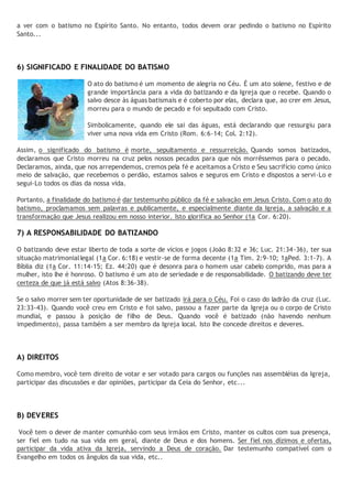 a ver com o batismo no Espírito Santo. No entanto, todos devem orar pedindo o batismo no Espírito 
Santo... 
6) SIGNIFICADO E FINALIDADE DO BATISMO 
O ato do batismo é um momento de alegria no Céu. É um ato solene, festivo e de 
grande importância para a vida do batizando e da Igreja que o recebe. Quando o 
salvo desce às águas batismais e é coberto por elas, declara que, ao crer em Jesus, 
morreu para o mundo de pecado e foi sepultado com Cristo. 
Simbolicamente, quando ele sai das águas, está declarando que ressurgiu para 
viver uma nova vida em Cristo (Rom. 6:6-14; Col. 2:12). 
Assim, o significado do batismo é morte, sepultamento e ressurreição. Quando somos batizados, 
declaramos que Cristo morreu na cruz pelos nossos pecados para que nós morrêssemos para o pecado. 
Declaramos, ainda, que nos arrependemos, cremos pela fé e aceitamos a Cristo e Seu sacrifício como único 
meio de salvação, que recebemos o perdão, estamos salvos e seguros em Cristo e dispostos a servi-Lo e 
segui-Lo todos os dias da nossa vida. 
Portanto, a finalidade do batismo é dar testemunho público da fé e salvação em Jesus Cristo. Com o ato do 
batismo, proclamamos sem palavras e publicamente, e especialmente diante da Igreja, a salvação e a 
transformação que Jesus realizou em nosso interior. Isto glorifica ao Senhor (1a Cor. 6:20). 
7) A RESPONSABILIDADE DO BATIZANDO 
O batizando deve estar liberto de toda a sorte de vícios e jogos (João 8:32 e 36; Luc. 21:34-36), ter sua 
situação matrimonial legal (1a Cor. 6:18) e vestir-se de forma decente (1a Tim. 2:9-10; 1aPed. 3:1-7). A 
Bíblia diz (1a Cor. 11:14-15; Ez. 44:20) que é desonra para o homem usar cabelo comprido, mas para a 
mulher, isto lhe é honroso. O batismo é um ato de seriedade e de responsabilidade. O batizando deve ter 
certeza de que já está salvo (Atos 8:36-38). 
Se o salvo morrer sem ter oportunidade de ser batizado irá para o Céu. Foi o caso do ladrão da cruz (Luc. 
23:33-43). Quando você creu em Cristo e foi salvo, passou a fazer parte da Igreja ou o corpo de Cristo 
mundial, e passou à posição de filho de Deus. Quando você é batizado (não havendo nenhum 
impedimento), passa também a ser membro da Igreja local. Isto lhe concede direitos e deveres. 
A) DIREITOS 
Como membro, você tem direito de votar e ser votado para cargos ou funções nas assembléias da Igreja, 
participar das discussões e dar opiniões, participar da Ceia do Senhor, etc... 
B) DEVERES 
Você tem o dever de manter comunhão com seus irmãos em Cristo, manter os cultos com sua presença, 
ser fiel em tudo na sua vida em geral, diante de Deus e dos homens. Ser fiel nos dízimos e ofertas, 
participar da vida ativa da Igreja, servindo a Deus de coração. Dar testemunho compatível com o 
Evangelho em todos os ângulos da sua vida, etc.. 
 