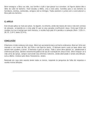 Deve consagrar a Deus sua vida, sua família e tudo o que possuir ou o envolver. As figuras abaixo dão a 
idéia do culto do batismo. Você estudou a Bíblia, creu e está salvo. Convidou para o seu batismo os 
familiares, vizinhos, conhecidos, amigos e até os inimigos. Todos assistem e juntos com o coral adoram a 
Deus pelo seu batismo. 
C) APELO 
Este estudo aplica-se mais aos salvos. Se alguém, no entanto, ainda não nasceu de novo e não tem certeza 
da salvação, arrependa-se e creia pela fé que os seus pecados crucificaram Jesus. Creia que Cristo já 
recebeu na cruz o castigo que você merecia, e receba hoje pela fé o perdão e a salvação (Rom. 3:20 e v. 
28; Ef. 2:8-9; Isaias 53:4-6). 
CONCLUSÃO 
O batismo cristão começou com Jesus. Não é um sacramento mas a primeira ordenança. Deve ser feito por 
imersão e em nome do Pai, do Filho e do Espírito Santo. O batismo assim como as boas obras não 
salvam nem ajudam a salvar. O batismo é para os salvos. Todo o salvo deve batizar-se, obedecendo à 
ordenança de Jesus. Dando o testemunho público de sua fé e salvação em Jesus Cristo. Deve integrar-se à 
vida ativa da Igreja, sempre exercendo seus direitos e deveres, sendo abençoado e sendo uma bênção. 
Leia a Bíblia. Comece pelo Novo Testamento. Amém. 
Reestude em casa este assunto lendo todos os textos, responda às perguntas da folha de respostas e 
receba muitas bênçãos. 
