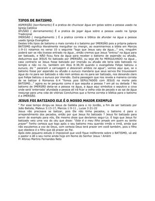 TIPOS DE BATISMO
ASPERSÃO (borrifamento) É a pratica de chuviscar água em gotas sobre a pessoa usado na
Igreja Católica
AFUSÃO ( derramamento) É a pratica de jogar água sobre a pessoa usado na Igreja
Tradicional
IMERSÃO ( mergulhamento ) É a pratica correta e bíblica de afundar na água a pessoa
usado Igreja Evangélica
Destes três tipos de batismo o mais correto é o batsimo por IMERSÃO pois a própria palavra
BATISMO significa literalmente mergulhar ou imergir, ao examinarmos a bíblia em Marcos
1:9-11 notamos no verso 10 o seguinte “logo que Jesus saiu da água...” ora, ninguém
poderá sair se não tivesse entrado na água , então cremos que Jesus “entrou” na água para
ser batizado, e NÃO ficou fora da água para receber o batismo de aspersão ou afusão,
deduzimos que JESUS foi batizado por IMERSÃO, ou seja ele foi MERGULHADO na água ,
caso contrario se Jesus fosse batizado por imersão ou afusão ele teria sido batizado no
templo e não no rio, também em Atos 8:38,39 quando o evangelista Felipe batizou o
eunuco, diz “ pararam a carruagem e desceram ambos na agua”, vemos aqui que, se o
batismo fosse por aspersão ou afusão o eunuco mandaria que seus servos lhe trouxessem
água do rio para ser batizado e não irem ambos ao rio para ser batizado, nos deixando claro
que Felipe batizou o eunuco por imersão. Outra passagem que nos revela a maneira correta
de se batizar é Romanos 6:4 “fomos pois SEPULTADOS com JESUS na morte pelo
BATISMO...” agora eu te pergunto como é que sepulta a pessoa ? em pé ou deitada ? No
batismo de IMERSÃO deita-se a pessoa na água, a água aqui simboliza o sepulcro a cova
onde será ‘enterrada’ afundada a pessoa alí irá ficar a velha vida de pecado e ao sai da água
ressurge para uma vida de vitórias Concluímos que a forma correta e bíblica para o batismo
é a IMERSÃO.
JESUS FOI BATIZADO ELE É O NOSSO MAIOR EXEMPLO
“ Por esse tempo dirigiu-se Jesus da Galiléia para o rio Jordão, a fim de ser batizado por
João Batista, Mateus 3:13-17, Marcos 1:9-11 , Lucas 3:21-22
Jesus não precisava se batizar, pois Ele não tinha pecados, o batismo é para o
arrependimento dos pecados, então por que Jesus foi batizado ? Jesus foi batizado para
servir de exemplo para nós, Ele mesmo disse que devíamos segui-Lo. E logo que Jesus foi
batizado veio uma voz do céu que disse: “Este é o meu filho amado em quem eu tenho
prazer” Tenho certeza que logo após o seu batismo meu querido irmão e irmã, ainda que
não escutemos a voz de Deus, com certeza Deus terá prazer em você também, pois o filho
que obedece é o filho que dá prazer ao Pai.
Após este pequeno estudo é impossível que você fique indiferente sobre o BATISMO, vá até
o pastor e dê o seu nome ainda hoje em Nome do Senhor Jesus ! Amém
Pr Afonso Martins Fernandes Neto
 