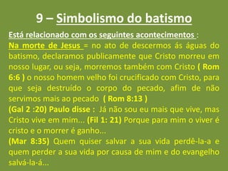 9 – Simbolismo do batismo
Está relacionado com os seguintes acontecimentos :
Na morte de Jesus = no ato de descermos ás águas do
batismo, declaramos publicamente que Cristo morreu em
nosso lugar, ou seja, morremos também com Cristo ( Rom
6:6 ) o nosso homem velho foi crucificado com Cristo, para
que seja destruído o corpo do pecado, afim de não
servimos mais ao pecado ( Rom 8:13 )
(Gal 2 :20) Paulo disse : Já não sou eu mais que vive, mas
Cristo vive em mim... (Fil 1: 21) Porque para mim o viver é
cristo e o morrer é ganho...
(Mar 8:35) Quem quiser salvar a sua vida perdê-la-a e
quem perder a sua vida por causa de mim e do evangelho
salvá-la-á...
 