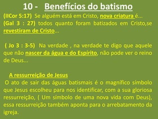 10 - Benefícios do batismo
(IICor 5:17) Se alguém está em Cristo, nova criatura é...
(Gal 3 : 27) todos quanto foram batizados em Cristo,se
revestiram de Cristo...
( Jo 3 : 3-5) Na verdade , na verdade te digo que aquele
que não nascer da água e do Espírito, não pode ver o reino
de Deus...
A ressurreição de Jesus
O ato de sair das águas batismais é o magnífico símbolo
que Jesus escolheu para nos identificar, com a sua gloriosa
ressurreição, ( Um símbolo de uma nova vida com Deus),
essa ressurreição também aponta para o arrebatamento da
igreja.
 