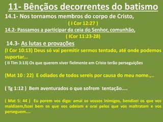 11- Bênçãos decorrentes do batismo
14.1- Nos tornamos membros do corpo de Cristo,
( I Cor 12:27 )
14.2- Passamos a participar da ceia do Senhor, comunhão,
( ICor 11:23-28)
14.3- As lutas e provações
(I Cor 10:13) Deus só vai permitir sermos tentado, até onde podemos
suportar...
( II Tim 3:13) Os que querem viver fielmente em Cristo terão perseguições
(Mat 10 : 22) E odiados de todos sereis por causa do meu nome.,..
( Tg 1:12 ) Bem aventurados o que sofrem tentação....
( Mat 5: 44 ) Eu porem vos digo: amai os vossos inimigos, bendizei os que vos
maldizem,fazei bem os que vos odeiam e orai pelos que vos maltratam e vos
perseguem....
 