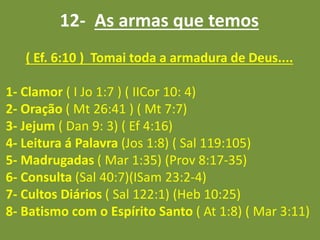 12- As armas que temos
( Ef. 6:10 ) Tomai toda a armadura de Deus....
1- Clamor ( I Jo 1:7 ) ( IICor 10: 4)
2- Oração ( Mt 26:41 ) ( Mt 7:7)
3- Jejum ( Dan 9: 3) ( Ef 4:16)
4- Leitura á Palavra (Jos 1:8) ( Sal 119:105)
5- Madrugadas ( Mar 1:35) (Prov 8:17-35)
6- Consulta (Sal 40:7)(ISam 23:2-4)
7- Cultos Diários ( Sal 122:1) (Heb 10:25)
8- Batismo com o Espírito Santo ( At 1:8) ( Mar 3:11)
 