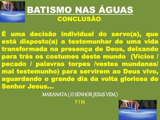 BATISMO NAS ÁGUAS
CONCLUSÃO:
É uma decisão individual do servo(a), que
está disposto(a) a testemunhar de uma vida
transformada na presença de Deus, deixando
para trás os costumes deste mundo (Vícios /
pecado / palavras torpes /vestes mundanas/
mal testemunho) para servirem ao Deus vivo,
aguardando o grande dia da volta gloriosa do
Senhor Jesus...
MARANATA ( O SENHOR JESUSVEM.)
F I M
 