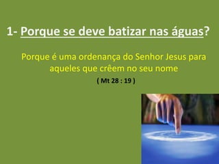 1- Porque se deve batizar nas águas?
Porque é uma ordenança do Senhor Jesus para
aqueles que crêem no seu nome
( Mt 28 : 19 )
 