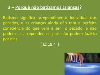 3 – Porquê não batizamos crianças?
Batismo significa arrependimento individual dos
pecados, e as crianças ainda não tem a perfeita
consciência do que vem a ser o pecado, e não
podem se arrepender, os pais não podem fazê-lo
por elas.
( Ez 18:4 )
 