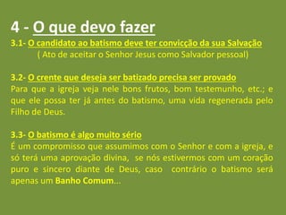 4 - O que devo fazer
3.1- O candidato ao batismo deve ter convicção da sua Salvação
( Ato de aceitar o Senhor Jesus como Salvador pessoal)
3.2- O crente que deseja ser batizado precisa ser provado
Para que a igreja veja nele bons frutos, bom testemunho, etc.; e
que ele possa ter já antes do batismo, uma vida regenerada pelo
Filho de Deus.
3.3- O batismo é algo muito sério
É um compromisso que assumimos com o Senhor e com a igreja, e
só terá uma aprovação divina, se nós estivermos com um coração
puro e sincero diante de Deus, caso contrário o batismo será
apenas um Banho Comum...
 