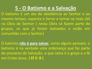 5 - O Batismo e a Salvação
O batismo é um ato de obediência ao Senhor e ao
mesmo tempo, capacita o Servo a tornar-se mais útil
na Obra do Senhor ( nesta Obra só fazem parte de
grupos, os que já foram batizados e estão em
comunhão com o Senhor)
O batismo não é para salvar, como alguns pensam, o
batismo é na verdade uma ordenança que faz parte
do processo de Salvação, o que salva é a graça e a fé
em Cristo Jesus. ( Ef 2: 8 )
 