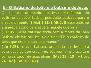 6 - O Batismo de João e o batismo de Jesus
O batismo ordenado por Jesus é diferente do
batismo de João Batista, pois João batizada para o
arrependimento ( Mat 3:11) ( Mt 1:4) esse batismo
era preparatório para esperar aquele que viria
( JESUS ), esse batismo finda com a morte de João
Batista, ele batizou Jesus e disse: “Eis o cordeiro de
Deus que tira o pecado do mundo”
( Jo 1:29), mas o batismo ordenado por Jesus era
para aqueles que creem no seu nome, e o aceitam
como salvador de suas almas. (Mat 28 : 19 ) – ( Luc
24 : 47 ) – At. 10 : 43 )
 