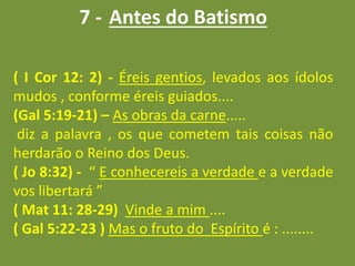 7 - Antes do Batismo
( I Cor 12: 2) - Éreis gentios, levados aos ídolos
mudos , conforme éreis guiados....
(Gal 5:19-21) – As obras da carne.....
diz a palavra , os que cometem tais coisas não
herdarão o Reino dos Deus.
( Jo 8:32) - “ E conhecereis a verdade e a verdade
vos libertará ”
( Mat 11: 28-29) Vinde a mim ....
( Gal 5:22-23 ) Mas o fruto do Espírito é : ........
 
