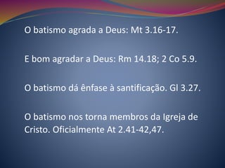 O batismo agrada a Deus: Mt 3.16-17.
E bom agradar a Deus: Rm 14.18; 2 Co 5.9.
O batismo dá ênfase à santificação. Gl 3.27.
O batismo nos torna membros da Igreja de
Cristo. Oficialmente At 2.41-42,47.
 