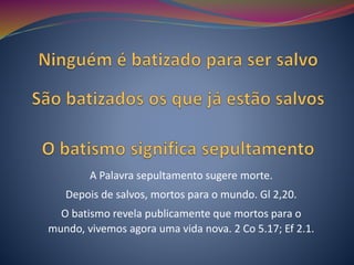 A Palavra sepultamento sugere morte.
Depois de salvos, mortos para o mundo. Gl 2,20.
O batismo revela publicamente que mortos para o
mundo, vivemos agora uma vida nova. 2 Co 5.17; Ef 2.1.
 