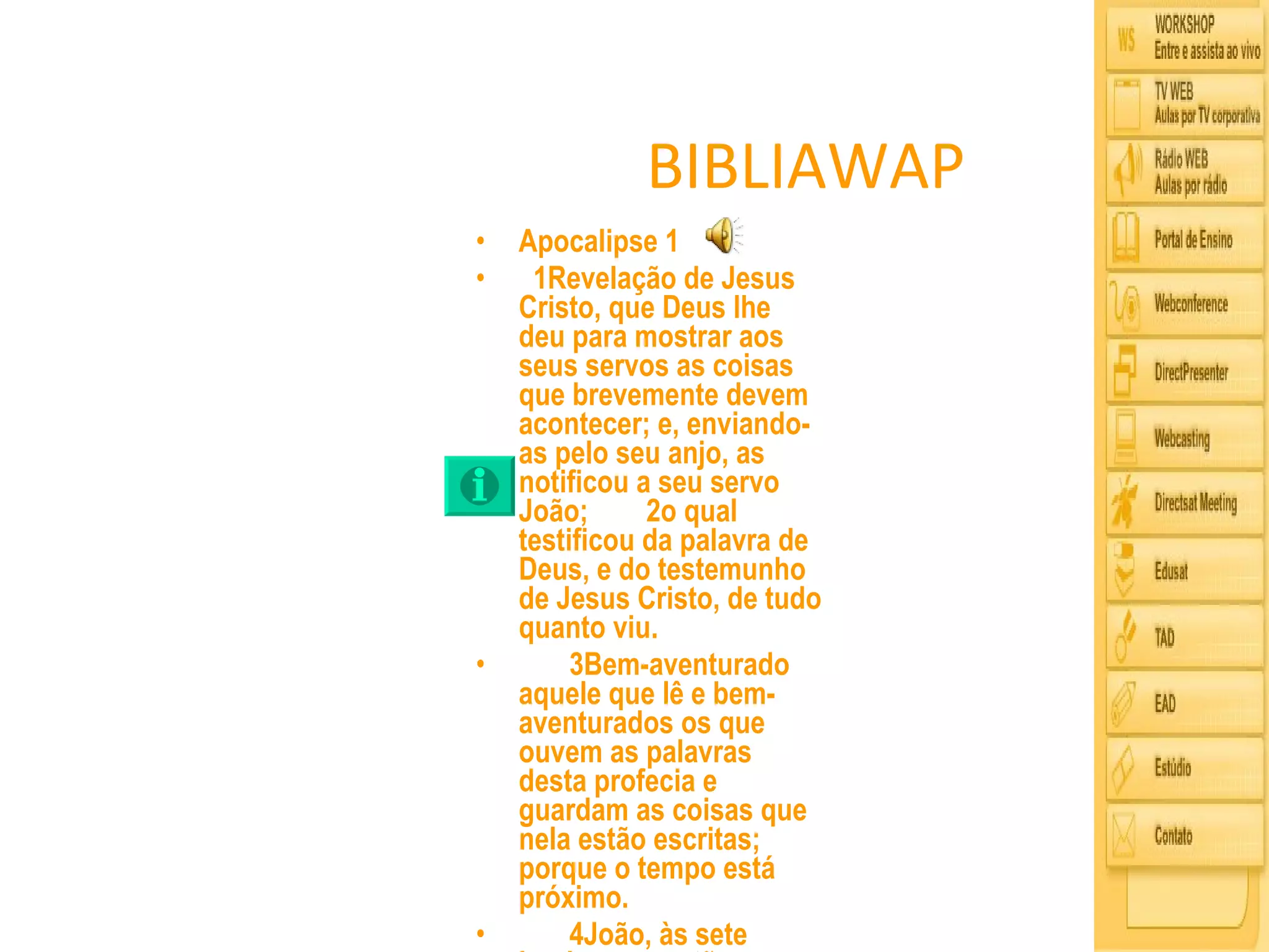 BIBLIAWAP Apocalipse 1   1Revelação de Jesus Cristo, que Deus lhe deu para mostrar aos seus servos as coisas que brevemente devem acontecer; e, enviando-as pelo seu anjo, as notificou a seu servo João;     2o qual testificou da palavra de Deus, e do testemunho de Jesus Cristo, de tudo quanto viu.       3Bem-aventurado aquele que lê e bem-aventurados os que ouvem as palavras desta profecia e guardam as coisas que nela estão escritas; porque o tempo está próximo.       4João, às sete igrejas que estão na Ásia: Graça a vós e paz da parte daquele que é, e que era, e que há de vir, e da dos sete espíritos que estão diante do seu trono;       5e da parte de Jesus Cristo, que é a fiel testemunha, o primogênito dos mortos e o Príncipe dos reis da terra. Âquele que nos ama, e pelo seu sangue nos libertou dos nossos pecados,       6e nos fez reino, sacerdotes para Deus, seu Pai, a ele seja glória e domínio pelos séculos dos séculos. Amém.       7Eis que vem com as nuvens, e todo olho o verá, até mesmo aqueles que o traspassaram; e todas as tribos da terra se lamentarão sobre ele. Sim. Amém.       8Eu sou o Alfa e o èmega, diz o Senhor Deus, aquele que é, e que era, e que há de vir, o Todo-Poderoso.       9Eu, João, irmão vosso e companheiro convosco na aflição, no reino, e na perseverança em Jesus, estava na ilha chamada Patmos por causa da palavra de Deus e do testemunho de Jesus.       10Eu fui arrebatado em espírito no dia do Senhor, e ouvi por detrás de mim uma grande voz, como de trombeta,       11que dizia: O que vês, escreve-o num livro, e envia-o �s sete igrejas: a Éfeso, a Esmirna, a Pérgamo, a Tiatira, a Sardes, a Filadélfia e a Laodicéia.       12E voltei-me para ver quem falava comigo. E, ao voltar-me, vi sete candeeiros de ouro,       13e no meio dos candeeiros um semelhante a filho de homem, vestido de uma roupa talar, e cingido ã altura do peito com um cinto de ouro;       14e a sua cabeça e cabelos eram brancos como lã branca, como a neve; e os seus olhos como chama de fogo;       15e os seus pés, semelhantes a latão reluzente que fora refinado numa fornalha; e a sua voz como a voz de muitas águas.       16Tinha ele na sua destra sete estrelas; e da sua boca saía uma aguda espada de dois gumes; e o seu rosto era como o sol, quando resplandece na sua força.       17Quando o vi, caí a seus pés como morto; e ele pôs sobre mim a sua destra, dizendo: Não temas; eu sou o primeiro e o último,       18e o que vivo; fui morto, mas eis aqui estou vivo pelos séculos dos séculos; e tenho as chaves da morte e do hades.       19escreve, pois, as coisas que tens visto, e as que são, e as que depois destas hão de suceder.       20Eis o mistério das sete estrelas, que viste na minha destra, e dos sete candeeiros de ouro: as estrelas são os anjos das sete igrejas, e os sete candeeiros são as sete igrejas.  