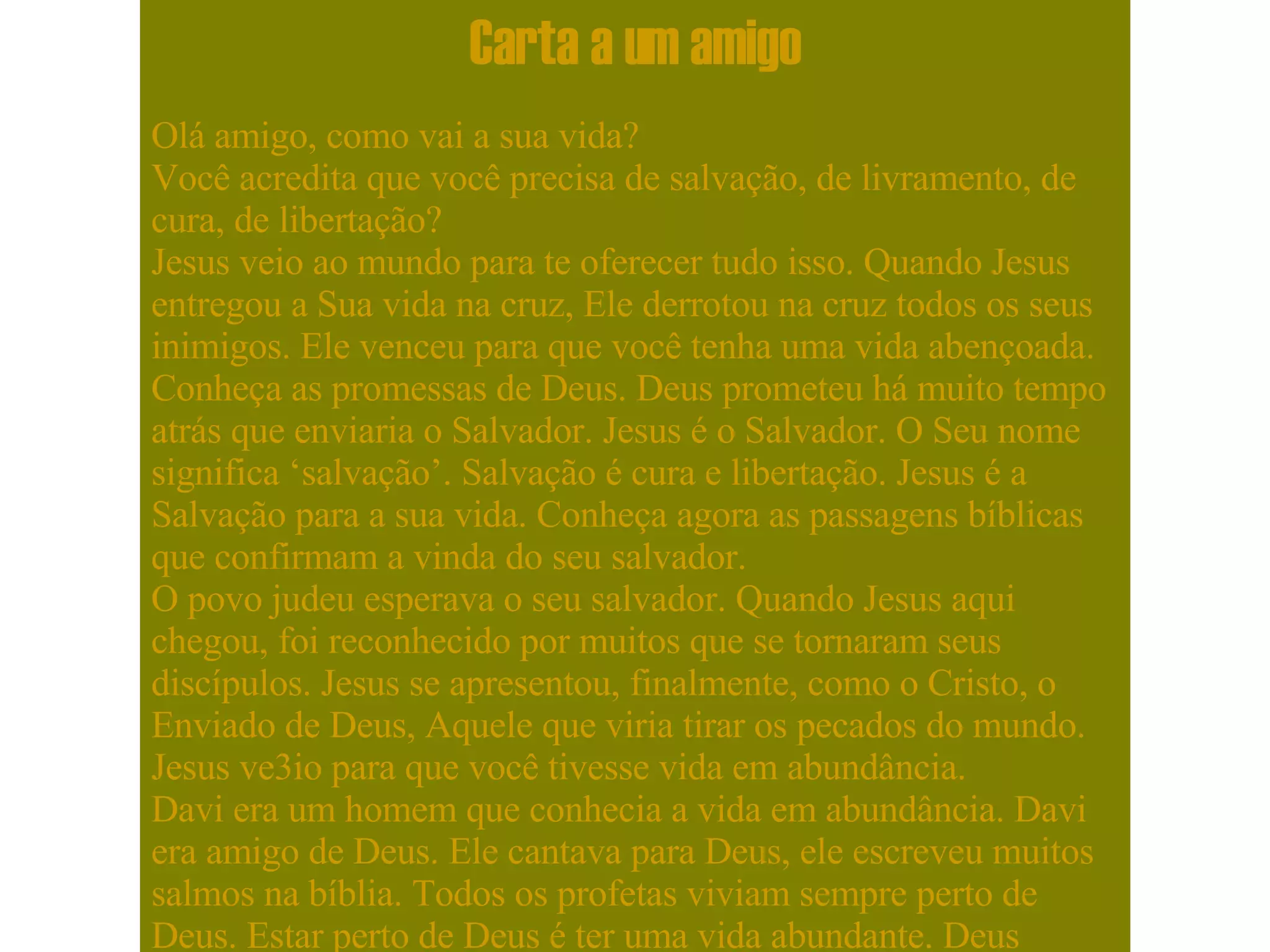 Carta a um amigo Olá amigo, como vai a sua vida? Você acredita que você precisa de salvação, de livramento, de cura, de libertação? Jesus veio ao mundo para te oferecer tudo isso. Quando Jesus entregou a Sua vida na cruz, Ele derrotou na cruz todos os seus inimigos. Ele venceu para que você tenha uma vida abençoada. Conheça as promessas de Deus. Deus prometeu há muito tempo atrás que enviaria o Salvador. Jesus é o Salvador. O Seu nome significa ‘salvação’. Salvação é cura e libertação. Jesus é a Salvação para a sua vida. Conheça agora as passagens bíblicas que confirmam a vinda do seu salvador. O povo judeu esperava o seu salvador. Quando Jesus aqui chegou, foi reconhecido por muitos que se tornaram seus discípulos. Jesus se apresentou, finalmente, como o Cristo, o Enviado de Deus, Aquele que viria tirar os pecados do mundo. Jesus ve3io para que você tivesse vida em abundância. Davi era um homem que conhecia a vida em abundância. Davi era amigo de Deus. Ele cantava para Deus, ele escreveu muitos salmos na bíblia. Todos os profetas viviam sempre perto de Deus. Estar perto de Deus é ter uma vida abundante. Deus chama você, hoje, para estar perto Dele. Jesus veio ao mundo porque o Pai amou o mundo de tal maneira que nos deu a vida do Seu próprio filho para que, ouvindo a Jesus, nós pudéssemos reconhecer a voz do próprio Deus. Davi era um homem que conhecia toda a bondade de Deus, este confiava em Deus. Ele dizia que Deus era o seu Salvador, ele louvava a Deus pelas maravilhas, pelas beneficências que Deus lhe trazia, pela força salvadora de Deus em sua vida. Davi também era um homem de luta. Davi também conhecia a história do seu povo e sabia que Deus muitas vezes o havia livrado. Muitas vezes Deus defendeu o Seu povo e até agora Deus nos defende porque Jesus está hoje assentado, vivendo eternamente à direita do Pai, como nosso advogado, àquele que conhece todas as nossas causas. Jesus é Aquele que te livra que te cobre e que te guarda, este é o teu Salvador. E o senhor diz: ‘Eu, Eu sou o Senhor e fora de mim não há salvador.’. O profeta Isaías dizia: ‘ Oh Deus de Israel, Tu és verdadeiramente o Salvador do Teu povo. Um Deus justo e não há salvador além de Ti. ’. O Senhor é Aquele que nos livra daqueles que nos oprimem.  