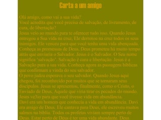 Carta a um amigo Olá amigo, como vai a sua vida? Você acredita que você precisa de salvação, de livramento, de cura, de libertação? Jesus veio ao mundo para te oferecer tudo isso. Quando Jesus entregou a Sua vida na cruz, Ele derrotou na cruz todos os seus inimigos. Ele venceu para que você tenha uma vida abençoada. Conheça as promessas de Deus. Deus prometeu há muito tempo atrás que enviaria o Salvador. Jesus é o Salvador. O Seu nome significa ‘salvação’. Salvação é cura e libertação. Jesus é a Salvação para a sua vida. Conheça agora as passagens bíblicas que confirmam a vinda do seu salvador. O povo judeu esperava o seu salvador. Quando Jesus aqui chegou, foi reconhecido por muitos que se tornaram seus discípulos. Jesus se apresentou, finalmente, como o Cristo, o Enviado de Deus, Aquele que viria tirar os pecados do mundo. Jesus ve3io para que você tivesse vida em abundância. Davi era um homem que conhecia a vida em abundância. Davi era amigo de Deus. Ele cantava para Deus, ele escreveu muitos salmos na bíblia. Todos os profetas viviam sempre perto de Deus. Estar perto de Deus é ter uma vida abundante. Deus chama você, hoje, para estar perto Dele. Jesus veio ao mundo porque o Pai amou o mundo de tal maneira que nos deu a vida do Seu próprio filho para que, ouvindo a Jesus, nós pudéssemos reconhecer a voz do próprio Deus. Davi era um homem que conhecia toda a bondade de Deus, este confiava em Deus. Ele dizia que Deus era o seu Salvador, ele louvava a Deus pelas maravilhas, pelas beneficências que Deus lhe trazia, pela força salvadora de Deus em sua vida. Davi também era um homem de luta. Davi também conhecia a história do seu povo e sabia que Deus muitas vezes o havia livrado. Muitas vezes Deus defendeu o Seu povo e até agora Deus nos defende porque Jesus está hoje assentado, vivendo eternamente à direita do Pai, como nosso advogado, àquele que conhece todas as nossas causas. Jesus é Aquele que te livra que te cobre e que te guarda, este é o teu Salvador. E o senhor diz: ‘Eu, Eu sou o Senhor e fora de mim não há salvador.’. O profeta Isaías dizia: ‘ Oh Deus de Israel, Tu és verdadeiramente o Salvador do Teu povo. Um Deus justo e não há salvador além de Ti. ’. O Senhor é Aquele que nos livra daqueles que nos oprimem.  