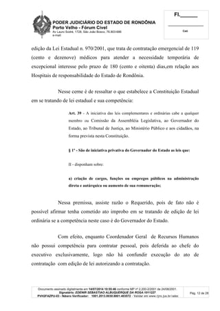 PODER JUDICIÁRIO DO ESTADO DE RONDÔNIA
Porto Velho - Fórum Cível
Av Lauro Sodré, 1728, São João Bosco, 76.803-686
e-mail:
Fl.______
_________________________
Cad.
Documento assinado digitalmente em 14/07/2014 10:55:46 conforme MP nº 2.200-2/2001 de 24/08/2001.
Signatário: EDENIR SEBASTIAO ALBUQUERQUE DA ROSA:1011227
PVH2FAZPU-03 - Número Verificador: 1001.2013.0030.8801.403572 - Validar em www.tjro.jus.br/adoc
Pág. 12 de 28
edição da Lei Estadual n. 970/2001, que trata de contratação emergencial de 119
(cento e dezenove) médicos para atender a necessidade temporária de
excepcional interesse pelo prazo de 180 (cento e oitenta) dias,em relação aos
Hospitais de responsabilidade do Estado de Rondônia.
Nesse cerne é de ressaltar o que estabelece a Constituição Estadual
em se tratando de lei estadual e sua competência:
Art. 39 - A iniciativa das leis complementares e ordinárias cabe a qualquer
membro ou Comissão da Assembléia Legislativa, ao Governador do
Estado, ao Tribunal de Justiça, ao Ministério Público e aos cidadãos, na
forma prevista nesta Constituição.
§ 1º - São de iniciativa privativa do Governador do Estado as leis que:
II - disponham sobre:
a) criação de cargos, funções ou empregos públicos na administração
direta e autárquica ou aumento de sua remuneração;
Nessa premissa, assiste razão o Requerido, pois de fato não é
possível afirmar tenha cometido ato improbo em se tratando de edição de lei
ordinária se a competência neste caso é do Governador do Estado.
Com efeito, enquanto Coordenador Geral de Recursos Humanos
não possui competência para contratar pessoal, pois deferida ao chefe do
executivo exclusivamente, logo não há confundir execução do ato de
contratação com edição de lei autorizando a contratação.
 