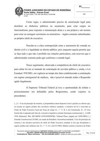 PODER JUDICIÁRIO DO ESTADO DE RONDÔNIA
Porto Velho - Fórum Cível
Av Lauro Sodré, 1728, São João Bosco, 76.803-686
e-mail:
Fl.______
_________________________
Cad.
Documento assinado digitalmente em 14/07/2014 10:55:46 conforme MP nº 2.200-2/2001 de 24/08/2001.
Signatário: EDENIR SEBASTIAO ALBUQUERQUE DA ROSA:1011227
PVH2FAZPU-03 - Número Verificador: 1001.2013.0030.8801.403572 - Validar em www.tjro.jus.br/adoc
Pág. 14 de 28
Como regra, o administrador precisa de autorização legal para
distribuir os dinheiros públicos no orçamento, para criar cargos no
funcionalismo, para reajustar a remuneração deste e a sua própria e até mesmo
para criar ou extinguir secretarias ou ministérios – órgãos somente subordinados
ao próprio chefe do executivo.
Percebe-se a clara contraposição entre a autonomia da vontade no
direito civil e a legalidade no direito público, pois enquanto aquela permite que
se faça tudo o que não é proibido nas relações particulares, esta assevera que o
administrador somente pode agir conforme a vontade legal.
Nesse seguimento, observada a competência do chefe do executivo
para editar lei em se tratando de contratação de servidor público e, ainda, a Lei
Estadual. 970/2001, em vigência ao tempo dos fatos estabelecendo a contratação
em regime emergencial de médicos, não é possível entende tenha o Requerido
agido ilegalmente.
O Supremo Tribunal Federal já teve a oportunidade de refutar o
posicionamento ora defendido pelos Requerentes, senão vejamos os
precedentes:
[...] I - À luz do princípio da simetria, a jurisprudência desta Suprema Corte é pacífica ao afirmar que,
no tocante ao regime jurídico dos servidores militares estaduais, a iniciativa de lei é reservada ao
Chefe do Poder Executivo local por força do artigo 61, •˜ 1º, II, f, da Constituição. II - O vício
formal não é superado pelo fato de a iniciativa legislativa ostentar hierarquia constitucional. [...] (ADI
3930, Relator(a): Min. RICARDO LEWANDOWSKI, Tribunal Pleno, julgado em 16/09/2009) [...]
Emenda Constitucional 29/2002, do estado de Rondônia. Inconstitucionalidade. À luz do princípio da
simetria, é de iniciativa privativa do chefe do Poder Executivo estadual as leis que disciplinem o
regime jurídico dos militares (art. 61, •˜ 1º, II, f, da CF/1988). Matéria restrita à iniciativa do Poder
 