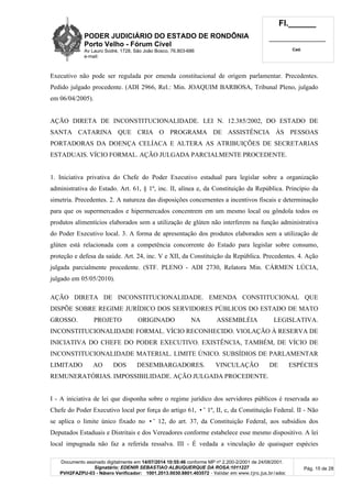 PODER JUDICIÁRIO DO ESTADO DE RONDÔNIA
Porto Velho - Fórum Cível
Av Lauro Sodré, 1728, São João Bosco, 76.803-686
e-mail:
Fl.______
_________________________
Cad.
Documento assinado digitalmente em 14/07/2014 10:55:46 conforme MP nº 2.200-2/2001 de 24/08/2001.
Signatário: EDENIR SEBASTIAO ALBUQUERQUE DA ROSA:1011227
PVH2FAZPU-03 - Número Verificador: 1001.2013.0030.8801.403572 - Validar em www.tjro.jus.br/adoc
Pág. 15 de 28
Executivo não pode ser regulada por emenda constitucional de origem parlamentar. Precedentes.
Pedido julgado procedente. (ADI 2966, Rel.: Min. JOAQUIM BARBOSA, Tribunal Pleno, julgado
em 06/04/2005).
AÇÃO DIRETA DE INCONSTITUCIONALIDADE. LEI N. 12.385/2002, DO ESTADO DE
SANTA CATARINA QUE CRIA O PROGRAMA DE ASSISTÊNCIA ÀS PESSOAS
PORTADORAS DA DOENÇA CELÍACA E ALTERA AS ATRIBUIÇÕES DE SECRETARIAS
ESTADUAIS. VÍCIO FORMAL. AÇÃO JULGADA PARCIALMENTE PROCEDENTE.
1. Iniciativa privativa do Chefe do Poder Executivo estadual para legislar sobre a organização
administrativa do Estado. Art. 61, § 1º, inc. II, alínea e, da Constituição da República. Princípio da
simetria. Precedentes. 2. A natureza das disposições concernentes a incentivos fiscais e determinação
para que os supermercados e hipermercados concentrem em um mesmo local ou gôndola todos os
produtos alimentícios elaborados sem a utilização de glúten não interferem na função administrativa
do Poder Executivo local. 3. A forma de apresentação dos produtos elaborados sem a utilização de
glúten está relacionada com a competência concorrente do Estado para legislar sobre consumo,
proteção e defesa da saúde. Art. 24, inc. V e XII, da Constituição da República. Precedentes. 4. Ação
julgada parcialmente procedente. (STF. PLENO - ADI 2730, Relatora Min. CÁRMEN LÚCIA,
julgado em 05/05/2010).
AÇÃO DIRETA DE INCONSTITUCIONALIDADE. EMENDA CONSTITUCIONAL QUE
DISPÕE SOBRE REGIME JURÍDICO DOS SERVIDORES PÚBLICOS DO ESTADO DE MATO
GROSSO. PROJETO ORIGINADO NA ASSEMBLÉIA LEGISLATIVA.
INCONSTITUCIONALIDADE FORMAL. VÍCIO RECONHECIDO. VIOLAÇÃO À RESERVA DE
INICIATIVA DO CHEFE DO PODER EXECUTIVO. EXISTÊNCIA, TAMBÉM, DE VÍCIO DE
INCONSTITUCIONALIDADE MATERIAL. LIMITE ÚNICO. SUBSÍDIOS DE PARLAMENTAR
LIMITADO AO DOS DESEMBARGADORES. VINCULAÇÃO DE ESPÉCIES
REMUNERATÓRIAS. IMPOSSIBILIDADE. AÇÃO JULGADA PROCEDENTE.
I - A iniciativa de lei que disponha sobre o regime jurídico dos servidores públicos é reservada ao
Chefe do Poder Executivo local por força do artigo 61, •˜ 1º, II, c, da Constituição Federal. II - Não
se aplica o limite único fixado no •˜ 12, do art. 37, da Constituição Federal, aos subsídios dos
Deputados Estaduais e Distritais e dos Vereadores conforme estabelece esse mesmo dispositivo. A lei
local impugnada não faz a referida ressalva. III - É vedada a vinculação de quaisquer espécies
 