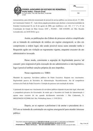 PODER JUDICIÁRIO DO ESTADO DE RONDÔNIA
Porto Velho - Fórum Cível
Av Lauro Sodré, 1728, São João Bosco, 76.803-686
e-mail:
Fl.______
_________________________
Cad.
Documento assinado digitalmente em 14/07/2014 10:55:46 conforme MP nº 2.200-2/2001 de 24/08/2001.
Signatário: EDENIR SEBASTIAO ALBUQUERQUE DA ROSA:1011227
PVH2FAZPU-03 - Número Verificador: 1001.2013.0030.8801.403572 - Validar em www.tjro.jus.br/adoc
Pág. 16 de 28
remuneratórias, para efeito de remuneração de pessoal do serviço público, nos termos do art. 37, XIII,
da Constituição Federal. IV - Ação direta julgada procedente para declarar a inconstitucionalidade da
Emenda Constitucional 54, de 26 de agosto de 2008, que modificou o art. 145, •˜•˜ 2º e 4º, da
Constituição do Estado de Mato Grosso. (STF ¿ PLENO - ADI 4154/MT, rel. Min. Ricardo
Lewandowski, em 26/05/2010). (g.n) .
Assim, as publicações dos Editais de processo seletivo simplificado
em se tratando de contratação de médico em regime emergencial, se deu em
cumprimento a ordem legal, não sendo possível nessa seara entender tenha o
Requerido agido em violação ao regramento vigente, enquanto executor do ato
administrativo invocado.
Desse modo, consistente a arguição de ilegitimidade passiva 'ad
causam', pois responsável pela execução do ato administrativo e não legislativo,
logo é possível atribuir sanções próprias de atos ímprobos.
Nesse seguimento o e. TJRO:
Mandado de segurança. Servidores públicos do Poder Executivo. Reajuste nos vencimentos.
Ilegitimidade passiva do Secretário de Administração. Reconhecimento. Ato de competência
exclusiva do Chefe do Poder Executivo. Extinção do processo sem resolução de mérito.
A pretensão de reajuste nos vencimentos de servidores públicos depende de previsão legal, observada
a competência privativa do Governador, de modo que o Secretário de Estado da Administração é
apenas mero executor do ato quando devidamente autorizado. ( Não Cadastrado, N.
00024296820118220000, Rel. Des. Waltenberg Junior, J. 13/05/2011).
Depois, ao se superar a preliminar é de anotar o precedente do e.
STJ em se tratando de contratação em regime emergencial para atender interesse
público:
 