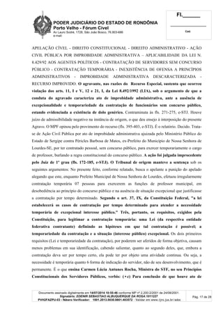PODER JUDICIÁRIO DO ESTADO DE RONDÔNIA
Porto Velho - Fórum Cível
Av Lauro Sodré, 1728, São João Bosco, 76.803-686
e-mail:
Fl.______
_________________________
Cad.
Documento assinado digitalmente em 14/07/2014 10:55:46 conforme MP nº 2.200-2/2001 de 24/08/2001.
Signatário: EDENIR SEBASTIAO ALBUQUERQUE DA ROSA:1011227
PVH2FAZPU-03 - Número Verificador: 1001.2013.0030.8801.403572 - Validar em www.tjro.jus.br/adoc
Pág. 17 de 28
APELAÇÃO CÍVEL - DIREITO CONSTITUCIONAL - DIREITO ADMINISTRATIVO - AÇÃO
CIVIL PÚBLICA POR IMPROBIDADE ADMINISTRATIVA – APLICABILIDADE DA LEI N.
8.429/92 AOS AGENTES POLÍTICOS - CONTRATAÇÃO DE SERVIDORES SEM CONCURSO
PÚBLICO - CONTRATAÇÃO TEMPORÁRIA - INEXISTÊNCIA DE OFENSA A PRINCÍPIOS
ADMINISTRATIVOS - IMPROBIDADE ADMINISTRATIVA DESCARACTERIZADA -
RECURSO IMPROVIDO. O agravante, nas razões do Recurso Especial, sustenta que ocorreu
violação dos arts. 11, I e V, 12 e 21, I, da Lei 8.492/1992 (LIA), sob o argumento de que a
conduta do agravado caracteriza ato de improbidade administrativa, ante a ausência de
excepcionalidade e temporariedade da contratação de funcionários sem concurso público,
estando evidenciada a existência de dolo genérico. Contraminuta às fls. 271-275, e-STJ. Houve
juízo de admissibilidade negativo na instância de origem, o que deu ensejo à interposição do presente
Agravo. O MPF opinou pelo provimento do recurso (fls. 395-403, e-STJ). É o relatório. Decido. Trata-
se de Ação Civil Pública por ato de improbidade administrativa ajuizada pelo Ministério Público do
Estado de Sergipe contra Péricles Barbosa de Matos, ex-Prefeito do Município de Nossa Senhora de
Lourdes-SE, por ter contratado pessoal, sem concurso público, para exercer temporariamente o cargo
de professor, burlando a regra constitucional do concurso público. A ação foi julgada improcedente
pelo Juiz de 1º grau (fls. 172-185, e-STJ). O Tribunal de origem manteve a sentença sob os
seguintes argumentos: No presente feito, conforme relatado, busca o apelante a punição do apelado
alegando que este, enquanto Prefeito Municipal de Nossa Senhora de Lourdes, efetuou irregularmente
contratação temporária 07 pessoas para exercerem as funções de professor municipal, em
desobediência ao princípio do concurso público e na ausência de situação excepcional que justificasse
a contratação por tempo determinado. Segundo o art. 37, IX, da Constituição Federal, "a lei
estabelecerá os casos de contratação por tempo determinado para atender a necessidade
temporária de excepcional interesse público." Três, portanto, os requisitos, exigidos pela
Constituição, para legitimar a contratação temporária: uma Lei (da respectiva entidade
federativa contratante) definindo as hipóteses em que tal contratação é possível; a
temporariedade da contratação e a situação (interesse público) excepcional. Os dois primeiros
requisitos (Lei e temporariedade da contratação), por poderem ser aferidos de forma objetiva, causam
menos problemas em sua identificação, cabendo salientar, quanto ao segundo deles, que, embora a
contratação deva ser por tempo certo, ela pode ter por objeto uma atividade continua. Ou seja, a
necessidade é temporária quanto 6 forma de indicação do servidor, não de seu desenvolvimento, que é
permanente. É o que ensina Carmen Lúcia Antunes Rocha, Ministra do STF, no seu Princípios
Constitucionais dos Servidores Públicos, verbis: (•c) Para conclusão de que houve ato de
 