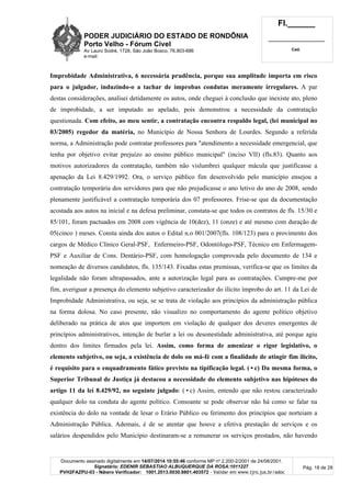 PODER JUDICIÁRIO DO ESTADO DE RONDÔNIA
Porto Velho - Fórum Cível
Av Lauro Sodré, 1728, São João Bosco, 76.803-686
e-mail:
Fl.______
_________________________
Cad.
Documento assinado digitalmente em 14/07/2014 10:55:46 conforme MP nº 2.200-2/2001 de 24/08/2001.
Signatário: EDENIR SEBASTIAO ALBUQUERQUE DA ROSA:1011227
PVH2FAZPU-03 - Número Verificador: 1001.2013.0030.8801.403572 - Validar em www.tjro.jus.br/adoc
Pág. 18 de 28
Improbidade Administrativa, 6 necessária prudência, porque sua amplitude importa em risco
para o julgador, induzindo-o a tachar de improbas condutas meramente irregulares. A par
destas considerações, analisei detidamente os autos, onde cheguei à conclusão que inexiste ato, pleno
de improbidade, a ser imputado ao apelado, pois demonstrou a necessidade da contratação
questionada. Com efeito, ao meu sentir, a contratação encontra respaldo legal, (lei municipal no
03/2005) regedor da matéria, no Município de Nossa Senhora de Lourdes. Segundo a referida
norma, a Administração pode contratar professores para "atendimento a necessidade emergencial, que
tenha por objetivo evitar prejuízo ao ensino público municipal" (inciso VII) (fls.83). Quanto aos
motivos autorizadores da contratação, também não vislumbrei qualquer mácula que justificasse a
apenação da Lei 8.429/1992. Ora, o serviço público fim desenvolvido pelo município ensejou a
contratação temporária dos servidores para que não prejudicasse o ano letivo do ano de 2008, sendo
plenamente justificável a contratação temporária dos 07 professores. Frise-se que da documentação
acostada aos autos na inicial e na defesa preliminar, constata-se que todos os contratos de fls. 15/30 e
85/101, foram pactuados em 2008 com vigência de 10(dez), 11 (onze) e até mesmo com duração de
05(cinco ) meses. Consta ainda dos autos o Edital n.o 001/2007(fls. 108/123) para o provimento dos
cargos de Médico Clínico Geral-PSF, Enfermeiro-PSF, Odontólogo-PSF, Técnico em Enfermagem-
PSF e Auxiliar de Cons. Dentário-PSF, com homologação comprovada pelo documento de 134 e
nomeação de diversos candidatos, fls. 135/143. Fixadas estas premissas, verifica-se que os limites da
legalidade não foram ultrapassados, ante a autorização legal para as contratações. Cumpre-me por
fim, averiguar a presença do elemento subjetivo caracterizador do ilícito ímprobo do art. 11 da Lei de
Improbidade Administrativa, ou seja, se se trata de violação aos princípios da administração pública
na forma dolosa. No caso presente, não visualizo no comportamento do agente político objetivo
deliberado na prática de atos que importem em violação de qualquer dos deveres emergentes de
princípios administrativos, intenção de burlar a lei ou desonestidade administrativa, até porque agiu
dentro dos limites firmados pela lei. Assim, como forma de amenizar o rigor legislativo, o
elemento subjetivo, ou seja, a existência de dolo ou má-fé com a finalidade de atingir fim ilícito,
é requisito para o enquadramento fático previsto na tipificação legal. (•c) Da mesma forma, o
Superior Tribunal de Justiça já destacou a necessidade do elemento subjetivo nas hipóteses do
artigo 11 da lei 8.429/92, no seguinte julgado: (•c) Assim, entendo que não restou caracterizado
qualquer dolo na conduta do agente político. Consoante se pode observar não há como se falar na
existência do dolo na vontade de lesar o Erário Público ou ferimento dos princípios que norteiam a
Administração Pública. Ademais, é de se atentar que houve a efetiva prestação de serviços e os
salários despendidos pelo Município destinaram-se a remunerar os serviços prestados, não havendo
 