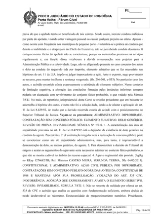 PODER JUDICIÁRIO DO ESTADO DE RONDÔNIA
Porto Velho - Fórum Cível
Av Lauro Sodré, 1728, São João Bosco, 76.803-686
e-mail:
Fl.______
_________________________
Cad.
Documento assinado digitalmente em 14/07/2014 10:55:46 conforme MP nº 2.200-2/2001 de 24/08/2001.
Signatário: EDENIR SEBASTIAO ALBUQUERQUE DA ROSA:1011227
PVH2FAZPU-03 - Número Verificador: 1001.2013.0030.8801.403572 - Validar em www.tjro.jus.br/adoc
Pág. 19 de 28
prova de que o apelado tenha se beneficiado de tais valores. Sendo assim, inexiste conduta maliciosa
por parte do apelado, visando obter vantagem pessoal ou causar qualquer prejuízo ao erário. Apenas -
como ocorre com frequência nos municípios de pequeno porte - vislumbra-se a prática de conduta que
denota a inabilidade e o despreparo do Chefe do Executivo, não se percebendo conduta desonesta. 0
enriquecimento ilícito do apelado não se caracterizou, porque os contratados prestaram os serviços
regularmente e, em função disso, receberam a devida remuneração, sem prejuízo para a
Administração Pública e a coletividade. Logo, não se afigurando presente no caso concreto dos autos
o dolo na conduta do requerido tida por ímproba, elemento subjetivo que se faz necessário nas
hipóteses do art. 11 da LIA, impõe-se julgar improcedente a ação. Ante o exposto, nego provimento
ao recurso, para manter incólume a sentença vergastada. (fls. 296-301, e-STJ). No particular caso dos
autos, o acórdão recorrido afasta expressamente a existência do elemento subjetivo. Nesse contexto
de limitação cognitiva, a alteração das conclusões firmadas pelas instâncias inferiores somente
poderia ser alcançada com revolvimento do conjunto fático-probatório, o que vedado pela Súmula
7/STJ. No mais, do repertório jurisprudencial desta Corte se recolhe precedente que em bastante se
assemelha à hipótese dos autos, e outra não foi a solução dada, senão a de afastar a aplicação do art.
11 da Lei 8.429/92, de modo que a decisão recorrida estaria de acordo com o posicionamento do
Superior Tribunal de Justiça. Vejam-se os precedentes: ADMINISTRATIVO. IMPROBIDADE.
CONTRATAÇÃO SEM CONCURSO PÚBLICO. ELEMENTO SUBJETIVO. DOLO GENÉRICO.
REVISÃO DE PROVA. INVIABILIDADE. SÚMULA Nº 7/STJ. 1. A caracterização dos atos de
improbidade previstos no art. 11 da Lei 8.429/92 está a depender da existência de dolo genérico na
conduta do agente. Precedentes. 2. A contratação irregular sem a realização de concurso público pode
se caracterizar como ato de improbidade administrativa, mas, para tanto, é imprescindível a
demonstração de dolo, ao menos genérico, do agente. 3. Para desconstituir a decisão do Tribunal de
origem e acatar os argumentos do agravante seria necessário adentrar no contexto fático-probatório, o
que não se mostra cabível no âmbito do recurso especial. 4. Agravo regimental não provido. (AgRg
no REsp 1274682/PB, Rel. Ministro CASTRO MEIRA, SEGUNDA TURMA, DJe 04/02/2013).
CONSTITUCIONAL E ADMINISTRATIVO. AÇÃO CIVIL PÚBLICA POR IMPROBIDADE.
CONTRATAÇÕES SEM CONCURSO PÚBLICO OCORRIDAS ANTES DA CONSTITUIÇÃO DE
1988 E MANTIDAS APÓS SUA PROMULGAÇÃO. VIOLAÇÃO DO ART. 535 CPC.
INOCORRÊNCIA. ACÓRDÃO QUE EXPRESSAMENTE AFASTA O ELEMENTO SUBJETIVO.
REVISÃO. INVIABILIDADE. SÚMULA 7/STJ. 1. Não se ressente de nulidade por ofensa ao art.
535 do CPC o acórdão que analisa as questões com fundamentação suficiente, embora decida de
modo desfavorável ao recorrente. Desnecessidade de prequestionamento numérico. Precedentes.
 