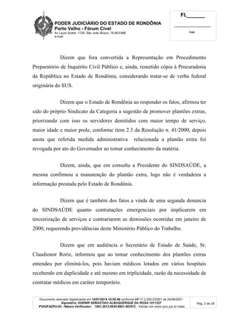 PODER JUDICIÁRIO DO ESTADO DE RONDÔNIA
Porto Velho - Fórum Cível
Av Lauro Sodré, 1728, São João Bosco, 76.803-686
e-mail:
Fl.______
_________________________
Cad.
Documento assinado digitalmente em 14/07/2014 10:55:46 conforme MP nº 2.200-2/2001 de 24/08/2001.
Signatário: EDENIR SEBASTIAO ALBUQUERQUE DA ROSA:1011227
PVH2FAZPU-03 - Número Verificador: 1001.2013.0030.8801.403572 - Validar em www.tjro.jus.br/adoc
Pág. 2 de 28
Dizem que fora convertida a Representação em Procedimento
Preparatório de Inquérito Civil Público e, ainda, remetido cópia à Procuradoria
da República no Estado de Rondônia, considerando tratar-se de verba federal
originária do SUS.
Dizem que o Estado de Rondônia ao responder os fatos, afirmou ter
sido do próprio Sindicato da Categoria a sugestão de promover plantões extras,
priorizando com isso os servidores demitidos com maior tempo de serviço,
maior idade e maior prole, conforme item 2.3 da Resolução n. 41/2000, depois
anota que referida medida administrativa relacionada a plantão extra foi
revogada por ato do Governador ao tomar conhecimento da matéria.
Dizem, ainda, que em consulta a Presidente do SINDSAÚDE, a
mesma confirmou a manutenção do plantão extra, logo não é verdadeira a
informação prestada pelo Estado de Rondônia.
Dizem que é também dos fatos a vinda de uma segunda denuncia
do SINDSAÚDE quanto contratações emergenciais por implicarem em
terceirização de serviços e contrariarem as demissões ocorridas em janeiro de
2000, requerendo providências deste Ministério Público do Trabalho.
Dizem que em audiência o Secretário de Estado de Saúde, Sr.
Claudionor Roriz, informou que ao tomar conhecimento dos plantões extras
entendeu por eliminá-los, pois haviam médicos lotados em vários hospitais
recebendo em duplicidade e até mesmo em triplicidade, razão da necessidade de
contratar médicos em caráter temporário.
 