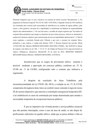 PODER JUDICIÁRIO DO ESTADO DE RONDÔNIA
Porto Velho - Fórum Cível
Av Lauro Sodré, 1728, São João Bosco, 76.803-686
e-mail:
Fl.______
_________________________
Cad.
Documento assinado digitalmente em 14/07/2014 10:55:46 conforme MP nº 2.200-2/2001 de 24/08/2001.
Signatário: EDENIR SEBASTIAO ALBUQUERQUE DA ROSA:1011227
PVH2FAZPU-03 - Número Verificador: 1001.2013.0030.8801.403572 - Validar em www.tjro.jus.br/adoc
Pág. 20 de 28
Pretensão integrativa que, in casu, vincula-se ao reexame do mérito recursal. Descabimento. 2. No
julgamento do Recurso Especial 765.212/AC (DJE 19.05.2010), a Segunda Turma do STJ modificou
sua orientação para concluir pela necessidade de identificar-se na conduta do agente público, pelo
menos, o dolo genérico, sob pena de a improbidade se transformar em hipótese de responsabilidade
objetiva dos administradores. 3. No caso dos autos, o acórdão de origem registrou que "da análise do
conjunto fático-probatório que integra os elementos de prova deste processo, observa-se claramente a
ausência de elemento subjetivo para caracterização de atos de improbidade administrativa". 4. Não há
como suplantar a conclusão firmada pelo Tribunal a quo sem o reexame do conjunto fático-
probatório, o que, todavia, é vedado pela Súmula 7/STJ. 5. Recurso Especial não provido. (REsp
1319541/MT, Rel. Ministro HERMAN BENJAMIN, SEGUNDA TURMA, Dje 18/09/2013). Diante
do exposto, com fulcro no art. 544, •˜ 4º, II, "a", do Código de Processo Civil, nego provimento ao
Agravo. Publique-se. Intimem-se. Brasília-DF, 05 de maio de 2014. MINISTRO HERMAN
BENJAMIN Relator (Ministro HERMAN BENJAMIN, 21/05/2014).
Incontroverso que os cargos de provimento efetivo somente é
possível mediante a aprovação em concurso público, conforme art. 37, II,
CF/88 art. 11 da CE/RO, configurando nulo o contrato que inobserva o
regramento.
A despeito da conclusão do Juízo Trabalhista pela
inconstitucionalidade da Lei 970/01 (fls. 84/5), a violação ao art. 37, II, CF/88,
comportaria divergência deste Juízo ao conferir maior extensão à regra do inciso
IX do mesmo dispositivo que autoriza a contratação emergencial temporária (IX-
a lei estabelecerá os casos de contratação por tempo determinado para atender a
necessidade temporária de excepcional interesse público).
É que no imperativo de o Estado prestar o serviço público essencial
que não permite interrupção, como é caso da área de saúde, se não dispor de
profissionais suficientes no quadro efetivo, ainda que se possa atribuir o fato ao
 