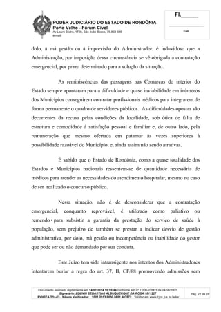 PODER JUDICIÁRIO DO ESTADO DE RONDÔNIA
Porto Velho - Fórum Cível
Av Lauro Sodré, 1728, São João Bosco, 76.803-686
e-mail:
Fl.______
_________________________
Cad.
Documento assinado digitalmente em 14/07/2014 10:55:46 conforme MP nº 2.200-2/2001 de 24/08/2001.
Signatário: EDENIR SEBASTIAO ALBUQUERQUE DA ROSA:1011227
PVH2FAZPU-03 - Número Verificador: 1001.2013.0030.8801.403572 - Validar em www.tjro.jus.br/adoc
Pág. 21 de 28
dolo, à má gestão ou à imprevisão do Administrador, é induvidoso que a
Administração, por imposição dessa circunstância se vê obrigada a contratação
emergencial, por prazo determinado para a solução da situação.
As reminiscências das passagens nas Comarcas do interior do
Estado sempre apontaram para a dificuldade e quase inviabilidade em inúmeros
dos Municípios conseguirem contratar profissionais médicos para integrarem de
forma permanente o quadro de servidores públicos. As dificuldades opostas são
decorrentes da recusa pelas condições da localidade, sob ótica de falta de
estrutura e comodidade à satisfação pessoal e familiar e, de outro lado, pela
remuneração que mesmo ofertada em patamar às vezes superiores à
possibilidade razoável do Município, e, ainda assim não sendo atrativas.
É sabido que o Estado de Rondônia, como a quase totalidade dos
Estados e Municípios nacionais ressentem-se de quantidade necessária de
médicos para atender as necessidades do atendimento hospitalar, mesmo no caso
de ser realizado o concurso público.
Nessa situação, não é de desconsiderar que a contratação
emergencial, conquanto reprovável, é utilizado como paliativo ou
remendo•para subsistir a garantia da prestação do serviço de saúde à
população, sem prejuízo de também se prestar a indicar desvio de gestão
administrativa, por dolo, má gestão ou incompetência ou inabilidade do gestor
que pode ser ou não demandado por sua conduta.
Este Juízo tem sido intransigente nos intentos dos Administradores
intentarem burlar a regra do art. 37, II, CF/88 promovendo admissões sem
 
